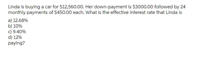 Linda is buying a car for $12,560.00. Her down-payment is $3000.00 followed by 24
monthly payments of $450.00 each. What is the effective interest rate that Linda is
a) 12.68%
b) 10%
c) 9.40%
d) 12%
paying?
