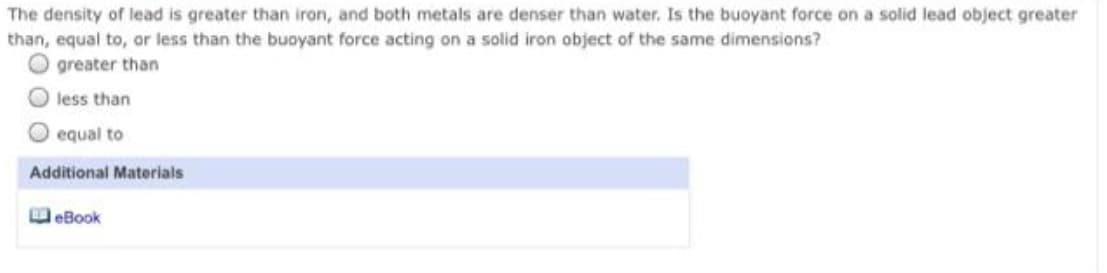 The density of lead is greater than iron, and both metals are denser than water. Is the buoyant force on a solid lead object greater
than, equal to, or less than the buoyant force acting on a solid iron object of the same dimensions?
greater than
less than
equal to
Additional Materials
eBook
