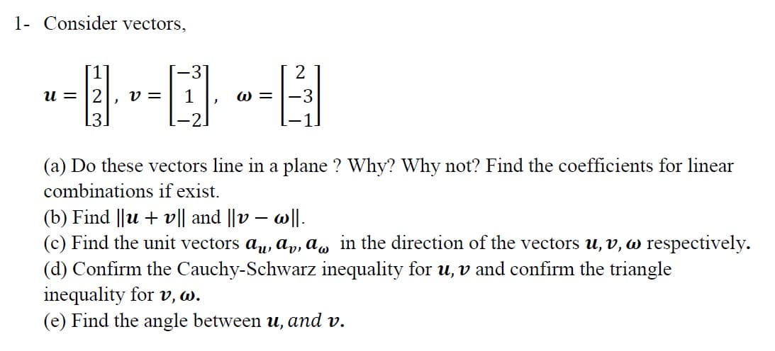 1- Consider vectors,
[1]
-3'
и %3
v =
1
W =
-3
(a) Do these vectors line in a plane ? Why? Why not? Find the coefficients for linear
combinations if exist.
(b) Find ||u + v끼 and ||v-이.
(c) Find the unit vectors au, ap, a, in the direction of the vectors u, v, w respectively.
(d) Confirm the Cauchy-Schwarz inequality for u, v and confirm the triangle
inequality for v, w.
(e) Find the angle between u, and v.
