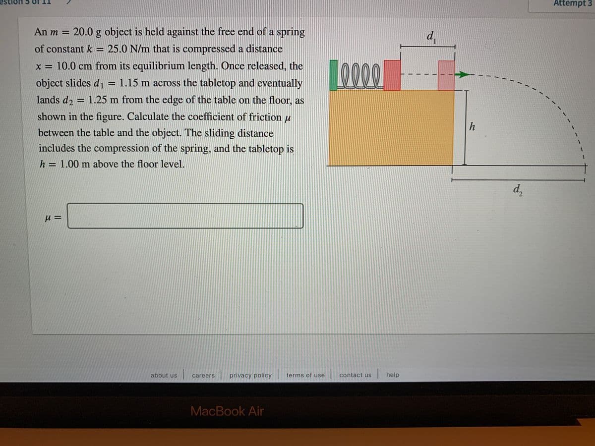 Attempt 3
An m = 20.0 g object is held against the free end of a spring
d,
of constant k = 25.0 N/m that is compressed a distance
LO000
x = 10.0 cm from its equilibrium length. Once released, the
object slides d, = 1.15 m across the tabletop and eventually
%3D
lands d2 = 1.25 m from the edge of the table on the floor, as
%3D
shown in the figure. Calculate the coefficient of friction u
h
between the table and the object. The sliding distance
includes the compression of the spring, and the tabletop is
h = 1.00 m above the floor level.
%3D
d,
about us
privacy policy
terms of use
|help
careers
contact us
MacBook Air
