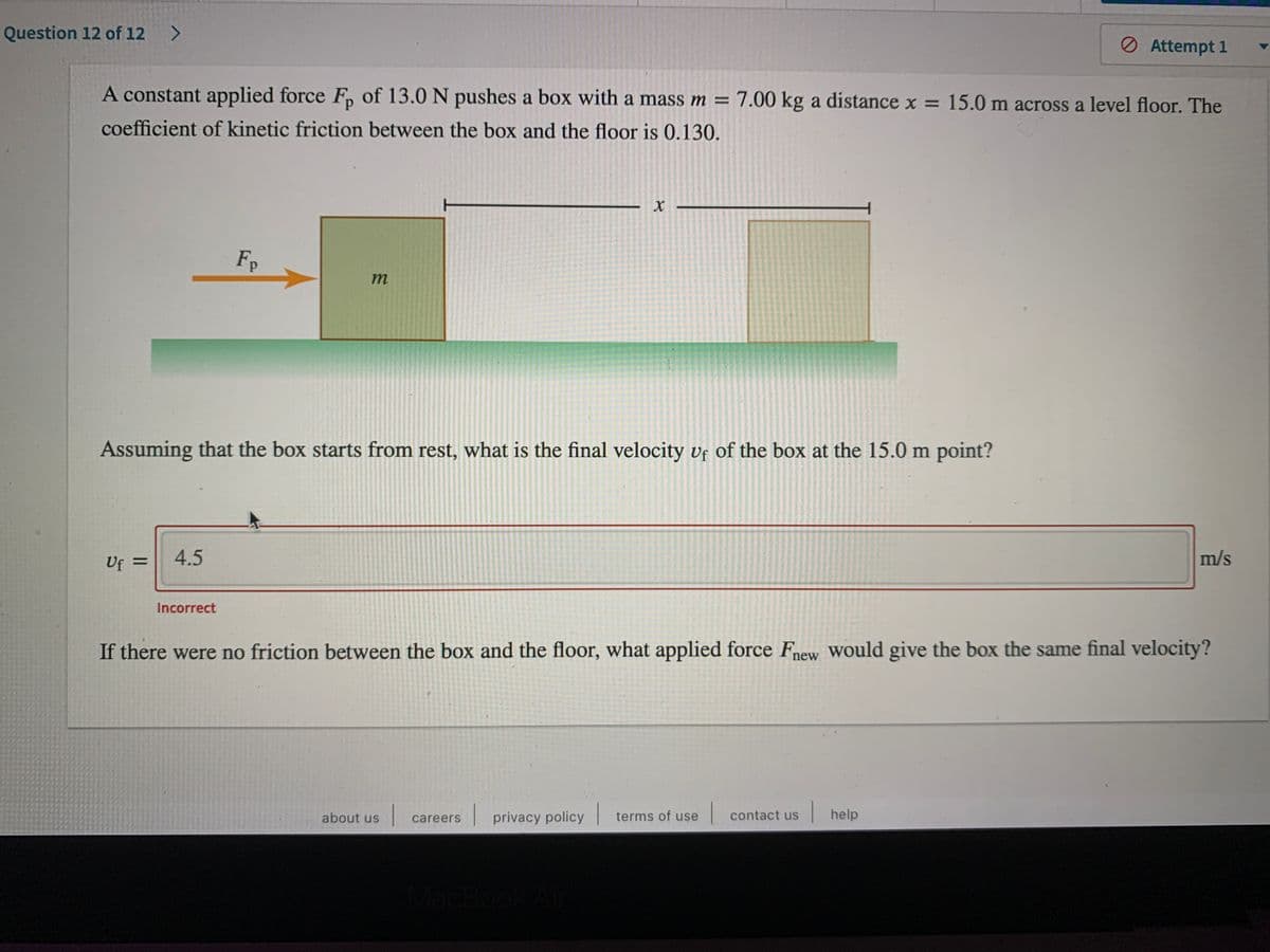 Question 12 of 12
Ø Attempt 1
A constant applied force F, of 13.0 N pushes a box with a mass m = 7.00 kg a distance x = 15.0 m across a level floor. The
coefficient of kinetic friction between the box and the floor is 0.130.
Fp
m
Assuming that the box starts from rest, what is the final velocity vf of the box at the 15.0 m point?
Uf =
4.5
m/s
%3D
Incorrect
If there were no friction between the box and the floor, what applied force Fnew Would give the box the same final velocity?
about us
careers privacy policy terms of use
contact us
|help
MacBook
