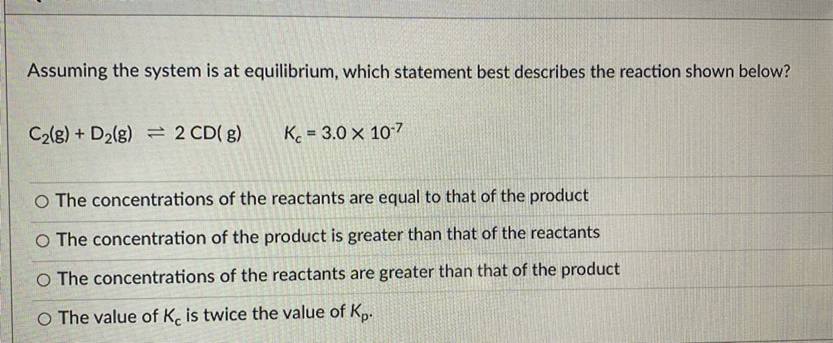 Assuming the system is at equilibrium, which statement best describes the reaction shown below?
C2(g) + D2(g) = 2 CD( g)
K = 3.0 x 107
%3D
O The concentrations of the reactants are equal to that of the product
O The concentration of the product is greater than that of the reactants
O The concentrations of the reactants are greater than that of the product
O The value of K, is twice the value of K,.
