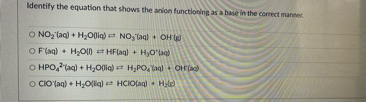 Identify the equation that shows the anion functioning as a base in the correct manner.
O NO2 (aq) + H20(liq) 2 NO3 (aq) + OH (g)
O F'(aq) + H2O(1) 2 HF(aq) + H3O*(aq)
O HPO,2 (aq) + H2O(liq) 2 H,PO,'(aq) + OH'(aq)
O clO (aq) + H20(liq) 2 HCIO(ag) + H2(g)
