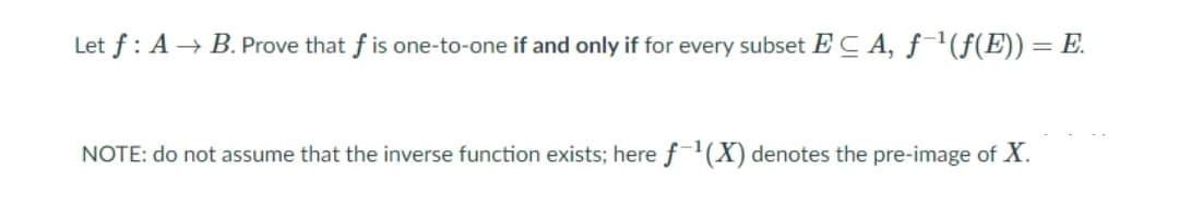 Let f : A → B. Prove that f is one-to-one if and only if for every subset EC A, f'(f(E)) = E.
NOTE: do not assume that the inverse function exists; here f'(X) denotes the pre-image of X.
