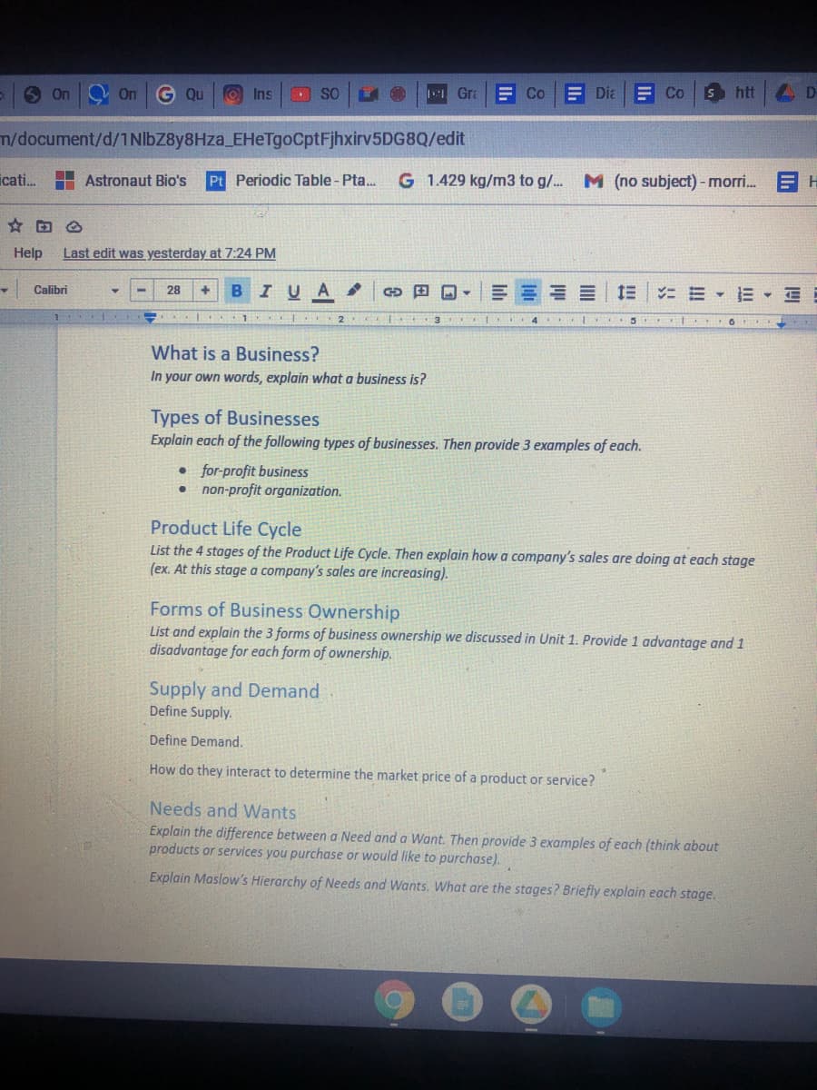 9 On O on G Qu
O Ins
SO
so O
I Gra
E Co
E DiaE Co
Shtt D
m/document/d/1NIbZ8y8Hza_EHeTgoCptFjhxirv5DG8Q/edit
icati. H Astronaut Bio's
Pt Periodic Table - Pta...
G 1.429 kg/m3 to g/. M (no subject) - mori. H
Help
Last edit was yesterday at 7:24 PM
- Calibri
BIUA
三===| 三|ニミ▼E▼三
28
4.
2
3
5 O
What is a Business?
In your own words, explain what a business is?
Types of Businesses
Explain each of the following types of businesses. Then provide 3 examples of each.
• for-profit business
• non-profit organization.
Product Life Cycle
List the 4 stages of the Product Life Cycle. Then explain how a company's sales are doing at each stage
(ex. At this stage a company's sales are increasing).
Forms of Business Ownership
List and explain the 3 forms of business ownership we discussed in Unit 1. Provide 1 advantage and 1
disadvantage for each form of ownership.
Supply and Demand
Define Supply.
Define Demand.
How do they interact to determine the market price of a product or service?
Needs and Wants
Explain the difference between a Need and a Want. Then provide 3 examples of each (think about
products or services you purchase or would like to purchase).
Explain Maslow's Hierarchy of Needs and Wants, What are the stages? Briefly explain each stage.
