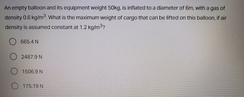 An empty balloon and its equipment weight 50kg, is inflated to a diameter of 6m, with a gas of
density 0.6 kg/m. What is the maximum weight of cargo that can be lifted on this balloon, if air
density is assumed constant at 1.2 kg/m3?
665.4 N
2487.9 N
1506.9 N
175.19 N
