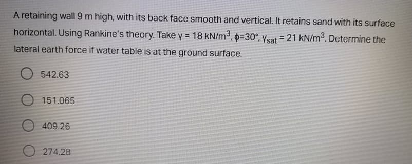 A retaining wall 9 m high, with its back face smooth and vertical. It retains sand with its surface
horizontal. Using Rankine's theory. Take y = 18 kN/m³, 0=30°, Ysat = 21 kN/m3. Determine the
%3D
%3D
lateral earth force if water table is at the ground surface.
542.63
151.065
409.26
274.28
