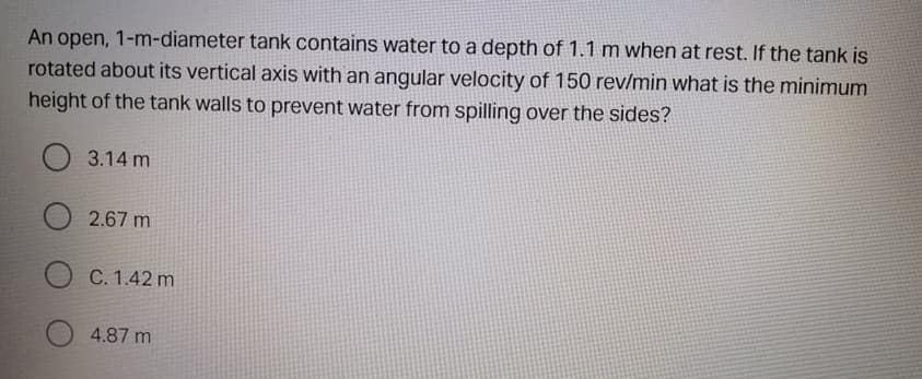 An open, 1-m-diameter tank contains water to a depth of 1.1 m when at rest. If the tank is
rotated about its vertical axis with an angular velocity of 150 rev/min what is the minimum
height of the tank walls to prevent water from spilling over the sides?
O 3.14 m
O 2.67 m
C. 1.42 m
4.87 m
