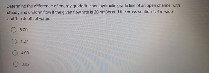 Determine the difference of energy grade line and hydraulic grade line of an open channel with
steady and uniform flow if the given flow rate is 20 m^3/s and the cross section is 4 m wide
and 1 m depth of water.
O 5.00
O 1.27
4.00
0.82
