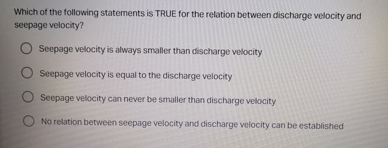 Which of the following statements is TRUE for the relation between discharge velocity and
seepage velocity?
Seepage velocity is always smaller than discharge velocity
Seepage velocity is equal to the discharge velocity
Seepage velocity can never be smaller than discharge velocity
No relation between seepage velocity and discharge velocity can be established

