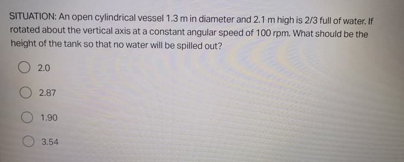 SITUATION: An open cylindrical vessel 1.3 m in diameter and 2.1 m high is 2/3 full of water. If
rotated about the vertical axis at a constant angular speed of 100 rpm. What should be the
height of the tank so that no water will be spilled out?
2.0
2.87
1.90
3.54
