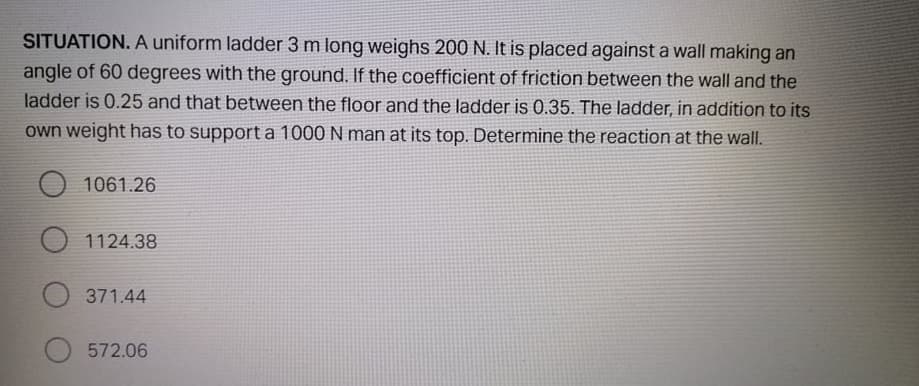 SITUATION. A uniform ladder 3 m long weighs 200 N. It is placed against a wall making an
angle of 60 degrees with the ground. If the coefficient of friction between the wall and the
ladder is 0.25 and that between the floor and the ladder is 0.35. The ladder, in addition to its
own weight has to support a 1000 N man at its top. Determine the reaction at the wallI.
1061.26
O 1124.38
371.44
572.06
