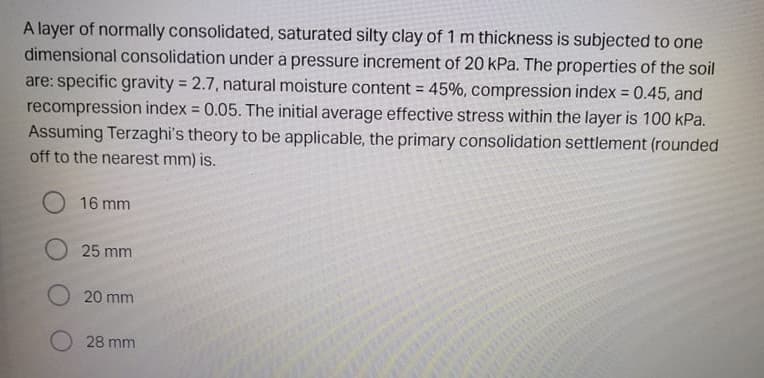 A layer of normally consolidated, saturated silty clay of 1 m thickness is subjected to one
dimensional consolidation under a pressure increment of 20 kPa. The properties of the soil
are: specific gravity = 2.7, natural moisture content 45%, compression index =
recompression index = 0.05. The initial average effective stress within the layer is 100 kPa.
Assuming Terzaghi's theory to be applicable, the primary consolidation settlement (rounded
off to the nearest mm) is.
0.45, and
%3D
%3D
16 mm
25 mm
20 mm
28 mm
