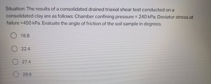 Situation: The results of a consolidated drained triaxial shear test conducted on a
consolidated clay are as follows: Chamber confining pressure 240 kPa; Deviator stress at
failure =450 kPa. Evaluate the angle of friction of the soil sample in degrees.
16.8
22.4
27.4
28.9
