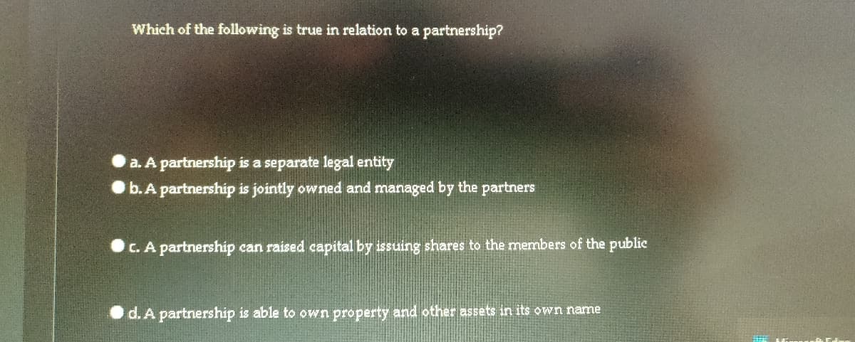 Which of the following is true in relation to a partnership?
a. A partnership is a separate legal entity
Ob. A partnership is jointly owned and managed by the partners
C. A partnership can raised capital by issuing shares to the members of the publie
d. A partnership is able to own property and other assets in its own name
