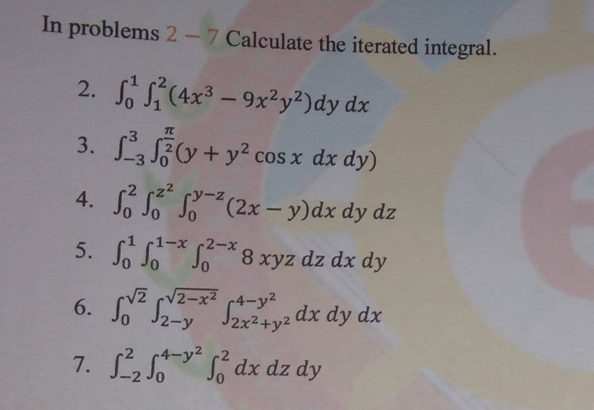 In problems 2-7 Calculate the iterated integral.
2. S(4x³ – 9x?y²)dy dx
3. Fv+y² cos x dx dy)
4. S*(2x – y)dx dy dz
y-z
1-x 2-x
5. S 8 xyz dz dx dy
V2-x2 r4-y2
J2x2+y2 dx dy dx
2-y
2
S dx dz dy
