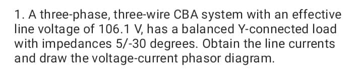1. A three-phase, three-wire CBA system with an effective
line voltage of 106.1 V, has a balanced Y-connected load
with impedances 5/-30 degrees. Obtain the line currents
and draw the voltage-current phasor diagram.