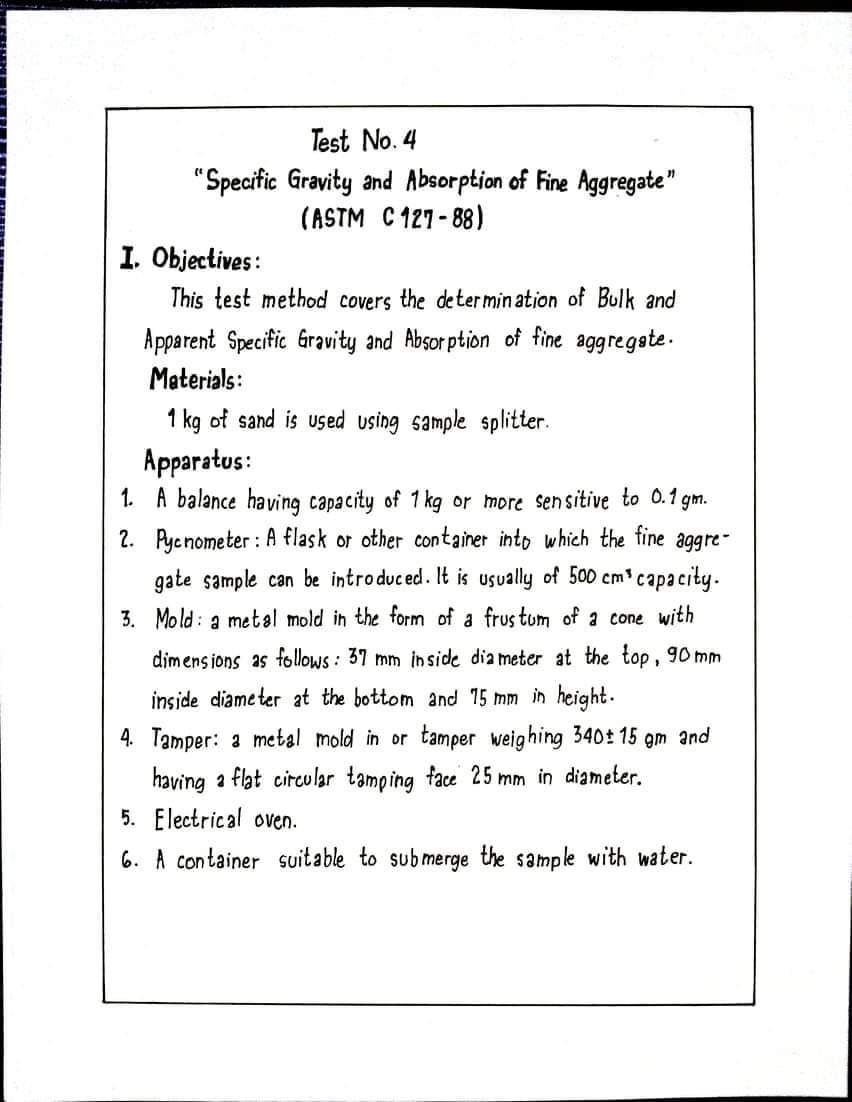 Test No. 4
"Specific Gravity and Absorption of Fine Aggregate"
(ASTM C 127- 88)
I. Objectives:
This test method covers the determin ation of Bulk and
Apparent Specific Gravity and Absor ption of fine aggregete.
Materials:
1 kg of sand is used using sample splitter.
Apparatus:
1. A balance having capacity of 1 kg
2. Pyenometer : A flask or other container into which the fine
more sen sitive to 0.1 gm.
aggre-
gate sample can be introduced. It is usually of 500 cm' capacity.
3. Mold: a metal mold in the form of a frus tum of a cone with
dimens ions as follows : 37 mm inside dia meter at the top, 90 mm
inside diame ter at the bottom and 15 mm in height.
4. Tamper: a metal mold in or tamper weighing 340t 15 gm and
having a flat circular tamping face 25 mm in diameter.
5. Electrical oven.
6. A container suitable to submerge the sample with water.
