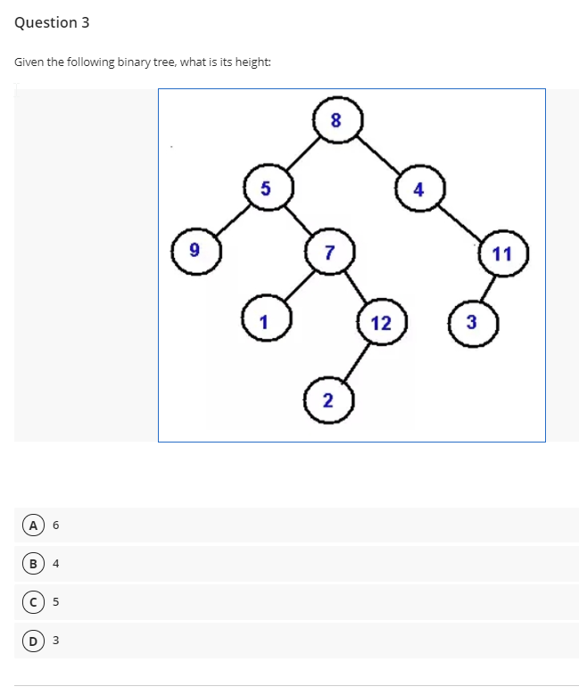 Question 3
Given the following binary tree, what is its height:
8
5
4
9
7
11
1
12
3
2
(A
6.
B
4
c) 5
