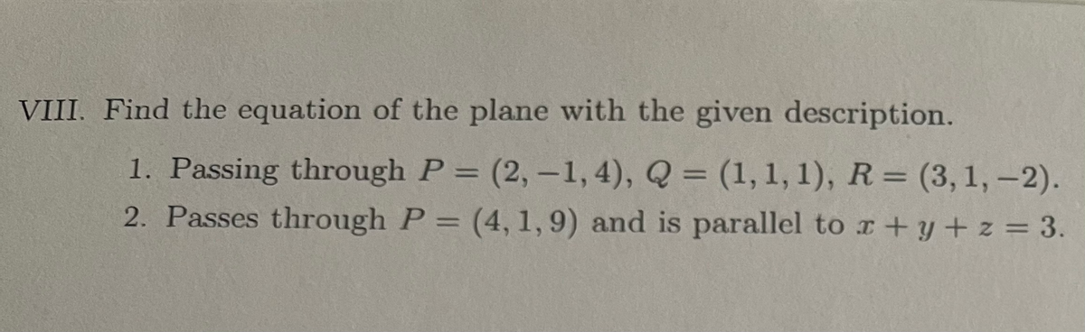 VIII. Find the equation of the plane with the given description.
1. Passing through P = (2,-1, 4), Q = (1, 1, 1), R=(3, 1,-2).
2. Passes through P = (4, 1,9) and is parallel to x + y + z = 3.