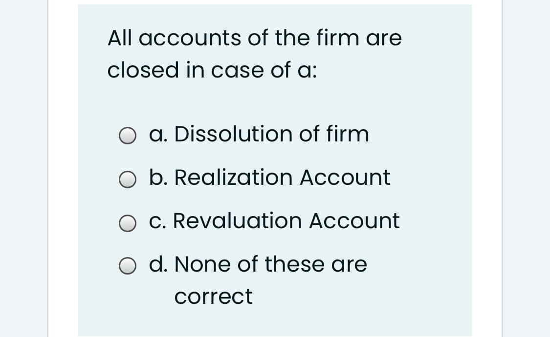 All accounts of the firm are
closed in case of a:
O a. Dissolution of firm
O b. Realization Account
O c. Revaluation Account
d. None of these are
correct
