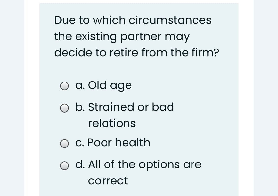 Due to which circumstances
the existing partner may
decide to retire from the firm?
O a. Old age
O b. Strained or bad
relations
O c. Poor health
o d. All of the options are
correct
