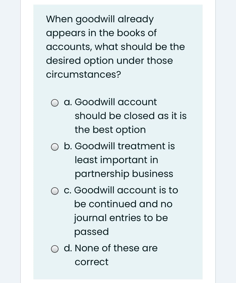 When goodwill already
appears in the books of
accounts, what should be the
desired option under those
circumstances?
O a. Goodwill account
should be closed as it is
the best option
O b. Goodwill treatment is
least important in
partnership business
c. Goodwill account is to
be continued and no
journal entries to be
passed
O d. None of these are
correct
