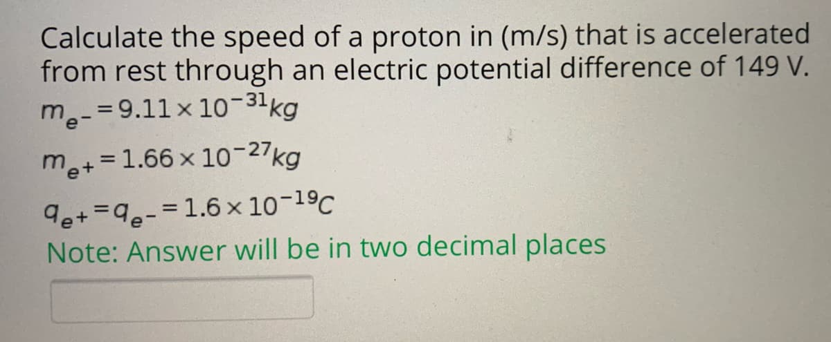 Calculate the speed of a proton in (m/s) that is accelerated
from rest through an electric potential difference of 149 V.
m.-=9.11 x 10-31kg
me+=1.66 x 10-27kg
9e+=9-=1.6 × 10-19C
Note: Answer will be in two decimal places
