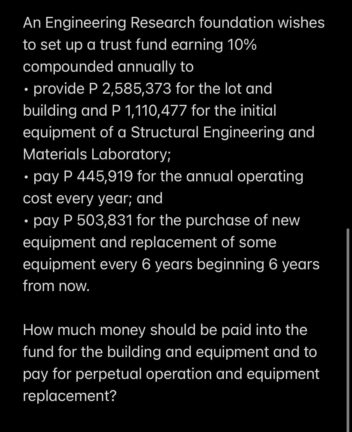 An Engineering Research foundation wishes
to set up a trust fund earning 10%
compounded annually to
• provide P 2,585,373 for the lot and
building and P 1,110,477 for the initial
equipment of a Structural Engineering and
Materials Laboratory;
• pay P 445,919 for the annual operating
cost every year; and
• pay P 503,831 for the purchase of new
equipment and replacement of some
equipment every 6 years beginning 6 years
from now.
How much money should be paid into the
fund for the building and equipment and to
pay for perpetual operation and equipment
replacement?
