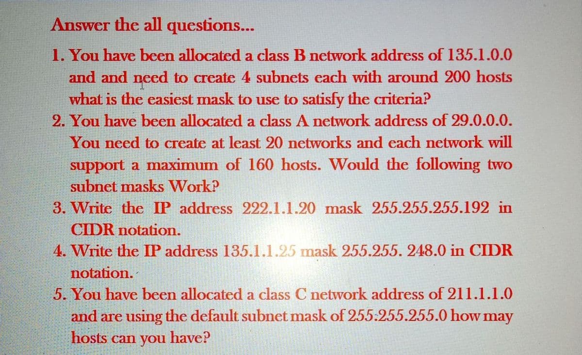 Answer the all questions...
1. You have been allocated a class B network address of 135.1.0.0
and and need to create 4 subnets each with around 200 hosts
what is the easiest mask to use to satisfy the criteria?
2. You have been allocated a class A network address of 29.0.0.0.
You need to create at least 20 networks and each network will
support a maximum of 160 hosts. Would the following two
subnet masks Work?
3. Write the IP address 222.1.1.20 mask 255.255.255.192 in
CIDR notation.
4. Write the IP address 135.1.1.25 mask 255.255. 248.0 in CIDR
notation.
5. You have been allocated a class C network address of 211.1.1.0
and are using the default subnet mask of 255:255.255.0 how may
hosts can you
have?
