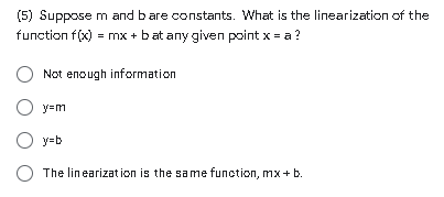 (5) Suppose m and bare constants. What is the linearization of the
function f(x) = mx + bat any given point x = a ?
Not enough information
y=m
O y=b
The linearizat ion is the same function, mx+ b.
