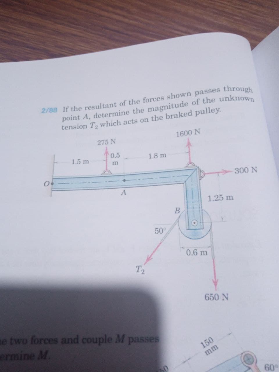 2/88 If the resultant of the forces shown passes through
point A, determine the magnitude of the unknown
tension T which acts on the braked pulley.
275 N
1600 N
1.5 m
0.5
1.8 m
m
300N
1.25 m
В
50
0.6 m
T2
650 N
e two forces and couple M passes
ermine M.
150
mm
60°
