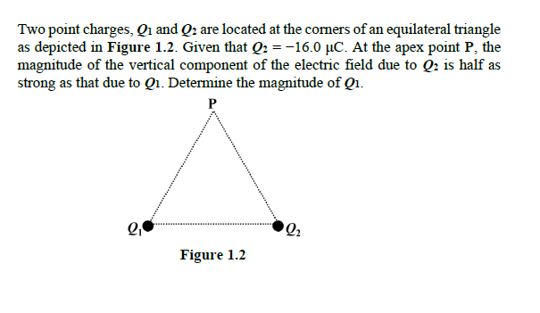 Two point charges, Qi and Q: are located at the comers of an equilateral triangle
as depicted in Figure 1.2. Given that Q: = -16.0 µC. At the apex point P, the
magnitude of the vertical component of the electric field due to Q: is half as
strong as that due to Q1. Determine the magnitude of Q1.
Q2
Figure 1.2
