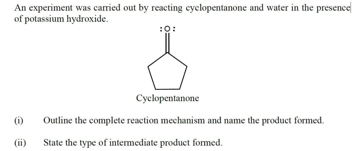 An experiment was carried out by reacting cyclopentanone and water in the presence
of potassium hydroxide.
:0:
Cyclopentanone
(i)
Outline the complete reaction mechanism and name the product formed.
(ii)
State the type of intermediate product formed.
