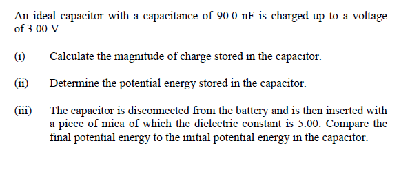 An ideal capacitor with a capacitance of 90.0 nF is charged up to a voltage
of 3.00 V.
(i)
Calculate the magnitude of charge stored in the capacitor.
(ii)
Determine the potential energy stored in the capacitor.
(iii)
The capacitor is disconnected from the battery and is then inserted with
a piece of mica of which the dielectric constant is 5.00. Compare the
final potential energy to the initial potential energy in the capacitor.

