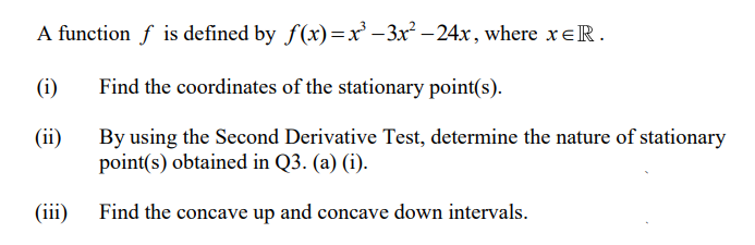 A function f is defined by f(x)=x -3x – 24x, where xeR.
(i)
Find the coordinates of the stationary point(s).
(ii)
By using the Second Derivative Test, determine the nature of stationary
point(s) obtained in Q3. (a) (i).
(iii)
Find the concave up and concave down intervals.
