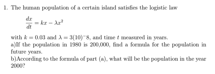 1. The human population of a certain island satisfies the logistic law
dx
kx – Ax?
dt
with k = 0.03 and A = 3(10)-8, and time t measured in years.
a)If the population in 1980 is 200,000, find a formula for the population in
future years.
b)According to the formula of part (a), what will be the population in the year
2000?
