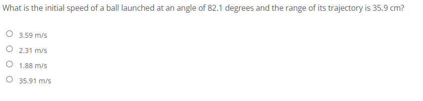 What is the initial speed of a ball launched at an angle of 82.1 degrees and the range of its trajectory is 35.9 cm?
O 3.59 m/s
O 2.31 m/s
O 1.88 m/s
O 35.91 m/s
