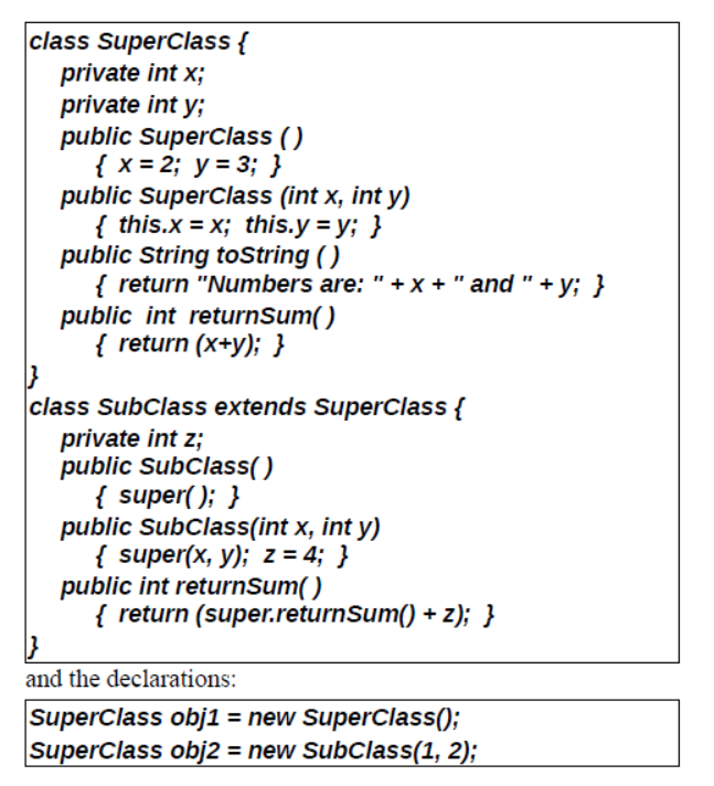 class SuperClass {
private int x;
private int y;
public SuperClass ()
{ x = 2; y = 3; }
public Superclass (int x, int y)
{ this.x = x; this.y = y; }
public String tostring ()
{ return "Numbers are: "+x + " and"+ y; }
public int returnSum()
{ return (x+y); }
class SubClass extends SuperClass {
private int z;
public SubClass()
{ super(); }
public SubClass(int x, int y)
{ super(x, y); z = 4; }
public int returnSum()
{ return (super.returnSum() + z); }
}
and the declarations:
SuperClass obj1 = new Superclass();
SuperClass obj2 = new SubClass(1, 2);
