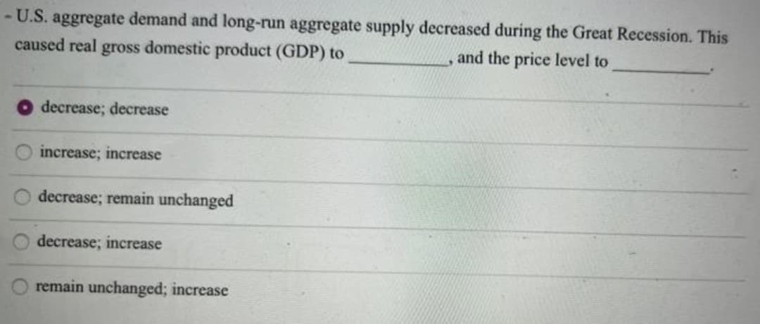 - U.S. aggregate demand and long-run aggregate supply decreased during the Great Recession. This
caused real
gross
domestic product (GDP) to
and the price level to
decrease; decrease
increase; increase
decrease; remain unchanged
decrease; increase
remain unchanged; increase
