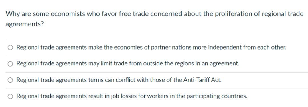 Why are some economists who favor free trade concerned about the proliferation of regional trade
agreements?
O Regional trade agreements make the economies of partner nations more independent from each other.
O Regional trade agreements may limit trade from outside the regions in an agreement.
O Regional trade agreements terms can conflict with those of the Anti-Tariff Act.
O Regional trade agreements result in job losses for workers in the participating countries.
