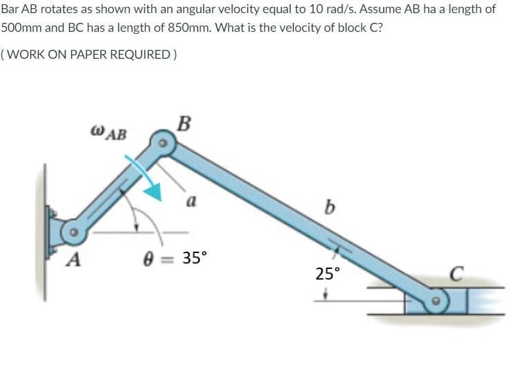 Bar AB rotates as shown with an angular velocity equal to 10 rad/s. Assume AB ha a length of
500mm and BC has a length of 850mm. What is the velocity of block C?
(WORK ON PAPER REQUIRED)
W AB
B
a
b
A
0 = 35°
25°
