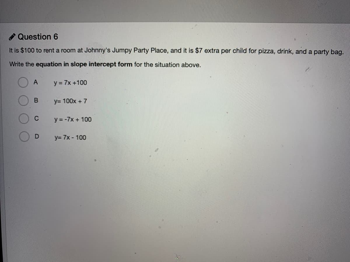 Question 6
It is $100 to rent a room at Johnny's Jumpy Party Place, and it is $7 extra per child for pizza, drink, and a party bag.
Write the equation in slope intercept form for the situation above.
y = 7x +100
y= 100x + 7
C
y = -7x + 100
y= 7x - 100
