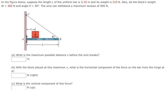 In the figure below, suppose the length L of the uniform bar is 3.10 m and its weight is 210 N. Also, let the block's weight
w = 360 N and angle 0 = 30°. The wire can withstand a maximum tension of 500 N.
com
(a) What is the maximum possible distance x before the wire breaks?
(b) With the block placed at this maximum x, what is the horizontal component of the force on the bar from the hinge at
A?
N (right)
(c) What is the vertical component of this force?
N (up)

