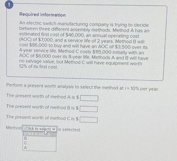 Required information
An electric switch manufacturing company is trying to decide
between three different assembly methods. Method A has an
estimated first cost of $46,000, an annual operating cost
(AOC) of $7,000, and a service life of 2 years. Method B will
cost $86,000 to buy and will have an AOC of $3,500 over its
4-year service life. Method C costs $115,000 initially with an
AOC of $6,000 over its 8-year life. Methods A and B will have
no salvage value, but Method C will have equipment worth
12% of its first cost.
Perform a present worth analysis to select the method at /= 10% per year.
The present worth of method A is $
The present worth of methodB is $
The present worth of method C is $
Method (Click to select) vis selected.
Cick to selhs
BCA
