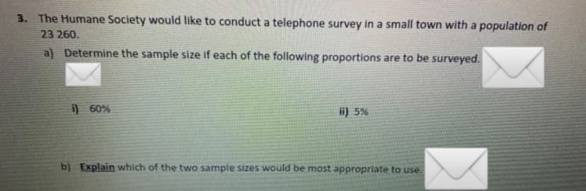3. The Humane Society would like to conduct a telephone survey in a small town with a population of
23 260.
a) Determine the sample size if each of the following proportions are to be surveyed.
i) 60%
ii) 5%
b) Explain which of the two sample sizes would be most appropriate to use.

