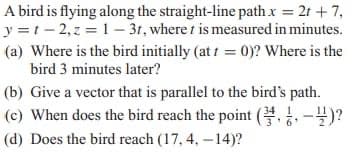 A bird is flying along the straight-line path x = 2t + 7,
y =1 - 2,z = 1 – 31, where t is measured in minutes.
(a) Where is the bird initially (at i = 0)? Where is the
bird 3 minutes later?
(b) Give a vector that is parallel to the bird's path.
(c) When does the bird reach the point ( )?
(d) Does the bird reach (17, 4, -14)?

