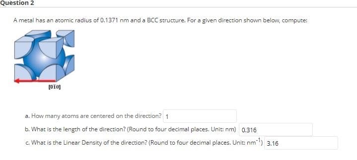 Question 2
A metal has an atomic radius of 0.1371 nm and a BCC structure. For a given direction shown below, compute:
a. How many atoms are centered on the direction? 1
b. What is the length of the direction? (Round to four decimal places. Unit: nm) 0.316
c. What is the Linear Density of the direction? (Round to four decimal places. Unit: nm) 3.16
