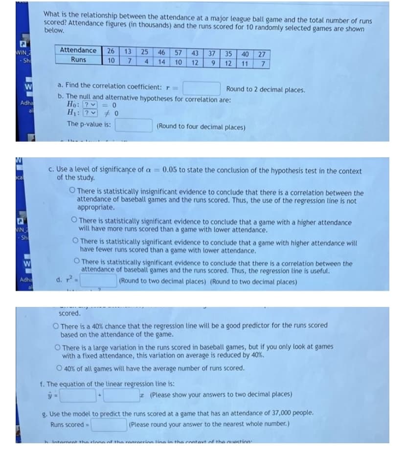 What is the relationship between the attendance at a major league ball game and the total number of runs
scored? Attendance figures (in thousands) and the runs scored for 10 randomly selected games are shown
below.
WIN
Attendance
26
13 25 46 57 43
37 35 40 27
Sh
Runs
10
4
14
11 7
10
12
9.
12
a. Find the correlation coefficient: r =
Round to 2 decimal places.
b. The null and alternative hypotheses for correlation are:
Ho: ?v
H1: ?v
Adha
al
The p-value is:
(Round to four decimal places)
c. Use a level of significance of a 0.05 to state the conclusion of the hypothesis test in the context
of the study.
ical
O There is statistically insignificant evidence to conclude that there is a correlation between the
attendance of baseball games and the runs scored. Thus, the use of the regression line is not
appropriate.
O There is statistically significant evidence to conclude that a game with a higher attendance
will have more runs scored than a game with lower attendance.
VIN
- Sh
O There is statistically significant evidence to conclude that a game with higher attendance will
have fewer runs scored than a game with lower attendance.
O There is statistically significant evidence to conclude that there is a correlation between the
attendance of baseball games and the runs scored. Thus, the regression line is useful.
Adha
d. r
(Round to two decimal places) (Round to two decimal places)
scored.
O There is a 40% chance that the regression line will be a good predictor for the runs scored
based on the attendance of the game.
O There is a large variation in the runs scored in baseball games, but if you only look at games
with a fixed attendance, this variation on average is reduced by 40%.
O 40% of all games will have the average number of runs scored.
f. The equation of the linear regression line is:
I (Please show your answers to two decimal places)
g. Use the model to predict the runs scored at a game that has an attendance of 37,000 people.
(Please round your answer to the nearest whole number. )
Runs scored =
h Internrat the clone of the renreccinn line in the enntavt of tha nuection
