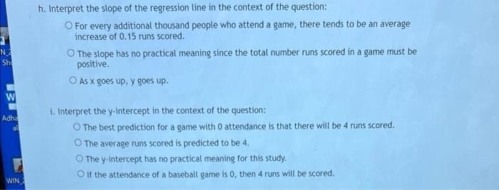 h. Interpret the slope of the regression line in the context of the question:
O For every additional thousand people who attend a game, there tends to be an average
increase of 0.15 runs scored.
N
Sh
O The slope has no practical meaning since the total number runs scored in a game must be
positive.
O As x goes up, y goes up.
i. Interpret the y-intercept in the context of the question:
Adha
all
O The best prediction for a game with 0 attendance is that there will be 4 runs scored.
O The average runs scored is predicted to be 4.
O The y-intercept has no practical meaning for this study.
O If the attendance of a baseball game is 0, then 4 runs will be scored.
WIN
